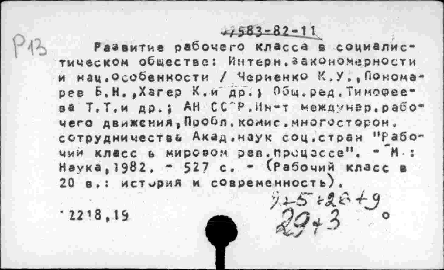 ﻿Развитие рабочего класса в социалистическом обществе: Интерн,закономерности и нац«особенности /Черненко К»У.,Пономарев Б. Н. , Хагер К.и др.) Общ. ред . Ти мосрее-ва Т,Т,и др.) АН ССР.Ин-т междунер. р або* чего движения,Пробл.комие..многосторон, сотрудничества Акад,наук соц,стран "рабочий класс ь мировом рев.процессе". “ И : Наука^ЭвИ. * 527 с. - (Рабочий класс в 20 в.: история и современность).
'22’8,1Э